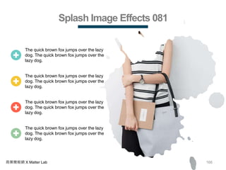 166商業簡報網 X Matter Lab
Splash Image Effects 081
The quick brown fox jumps over the lazy
dog. The quick brown fox jumps over the
lazy dog.
The quick brown fox jumps over the lazy
dog. The quick brown fox jumps over the
lazy dog.
The quick brown fox jumps over the lazy
dog. The quick brown fox jumps over the
lazy dog.
The quick brown fox jumps over the lazy
dog. The quick brown fox jumps over the
lazy dog.
 