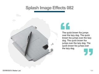 168商業簡報網 X Matter Lab
Splash Image Effects 082
The quick brown fox jumps
over the lazy dog. The quick
brown fox jumps over the lazy
dog. The quick brown fox
jumps over the lazy dog. The
quick brown fox jumps over
the lazy dog.
 