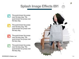 186商業簡報網 X Matter Lab
Splash Image Effects 091
The quick brown fox jumps
over the lazy dog. The
quick brown fox jumps over
the lazy dog.
The quick brown fox jumps
over the lazy dog. The
quick brown fox jumps over
the lazy dog.
The quick brown fox jumps
over the lazy dog. The
quick brown fox jumps over
the lazy dog.
The quick brown fox jumps
over the lazy dog. The
quick brown fox jumps over
the lazy dog.
 