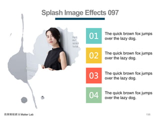 198商業簡報網 X Matter Lab
Splash Image Effects 097
01 The quick brown fox jumps
over the lazy dog.
02 The quick brown fox jumps
over the lazy dog.
03 The quick brown fox jumps
over the lazy dog.
04 The quick brown fox jumps
over the lazy dog.
 