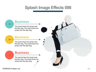 200商業簡報網 X Matter Lab
Splash Image Effects 098
The quick brown fox jumps over
the lazy dog. The quick brown fox
jumps over the lazy dog.
Business
The quick brown fox jumps over
the lazy dog. The quick brown fox
jumps over the lazy dog.
Business
The quick brown fox jumps over
the lazy dog. The quick brown fox
jumps over the lazy dog.
Business
 