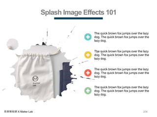 206商業簡報網 X Matter Lab
Splash Image Effects 101
The quick brown fox jumps over the lazy
dog. The quick brown fox jumps over the
lazy dog.
The quick brown fox jumps over the lazy
dog. The quick brown fox jumps over the
lazy dog.
The quick brown fox jumps over the lazy
dog. The quick brown fox jumps over the
lazy dog.
The quick brown fox jumps over the lazy
dog. The quick brown fox jumps over the
lazy dog.
 