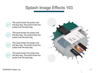 210商業簡報網 X Matter Lab
Splash Image Effects 103
The quick brown fox jumps over
the lazy dog. The quick brown fox
jumps over the lazy dog.
The quick brown fox jumps over
the lazy dog. The quick brown fox
jumps over the lazy dog.
The quick brown fox jumps over
the lazy dog. The quick brown fox
jumps over the lazy dog.
The quick brown fox jumps over
the lazy dog. The quick brown fox
jumps over the lazy dog.
 