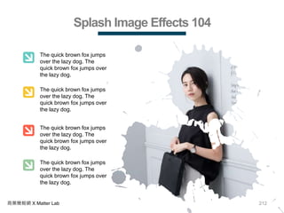 212商業簡報網 X Matter Lab
Splash Image Effects 104
The quick brown fox jumps
over the lazy dog. The
quick brown fox jumps over
the lazy dog.
The quick brown fox jumps
over the lazy dog. The
quick brown fox jumps over
the lazy dog.
The quick brown fox jumps
over the lazy dog. The
quick brown fox jumps over
the lazy dog.
The quick brown fox jumps
over the lazy dog. The
quick brown fox jumps over
the lazy dog.
 