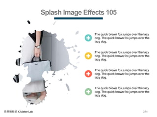 214商業簡報網 X Matter Lab
Splash Image Effects 105
The quick brown fox jumps over the lazy
dog. The quick brown fox jumps over the
lazy dog.
The quick brown fox jumps over the lazy
dog. The quick brown fox jumps over the
lazy dog.
The quick brown fox jumps over the lazy
dog. The quick brown fox jumps over the
lazy dog.
The quick brown fox jumps over the lazy
dog. The quick brown fox jumps over the
lazy dog.
 