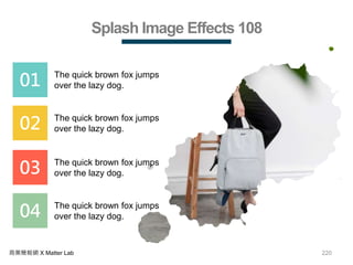 220商業簡報網 X Matter Lab
Splash Image Effects 108
01 The quick brown fox jumps
over the lazy dog.
02 The quick brown fox jumps
over the lazy dog.
03 The quick brown fox jumps
over the lazy dog.
04 The quick brown fox jumps
over the lazy dog.
 