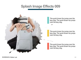 22商業簡報網 X Matter Lab
Splash Image Effects 009
The quick brown fox jumps over the
lazy dog. The quick brown fox jumps
over the lazy dog.
The quick brown fox jumps over the
lazy dog. The quick brown fox jumps
over the lazy dog.
The quick brown fox jumps over the
lazy dog. The quick brown fox jumps
over the lazy dog.
 