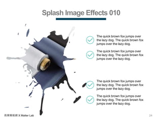 24商業簡報網 X Matter Lab
Splash Image Effects 010
The quick brown fox jumps over
the lazy dog. The quick brown fox
jumps over the lazy dog.
The quick brown fox jumps over
the lazy dog. The quick brown fox
jumps over the lazy dog.
The quick brown fox jumps over
the lazy dog. The quick brown fox
jumps over the lazy dog.
The quick brown fox jumps over
the lazy dog. The quick brown fox
jumps over the lazy dog.
 
