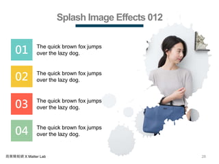 28商業簡報網 X Matter Lab
Splash Image Effects 012
01 The quick brown fox jumps
over the lazy dog.
02 The quick brown fox jumps
over the lazy dog.
03 The quick brown fox jumps
over the lazy dog.
04 The quick brown fox jumps
over the lazy dog.
 