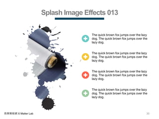 30商業簡報網 X Matter Lab
Splash Image Effects 013
The quick brown fox jumps over the lazy
dog. The quick brown fox jumps over the
lazy dog.
The quick brown fox jumps over the lazy
dog. The quick brown fox jumps over the
lazy dog.
The quick brown fox jumps over the lazy
dog. The quick brown fox jumps over the
lazy dog.
The quick brown fox jumps over the lazy
dog. The quick brown fox jumps over the
lazy dog.
 