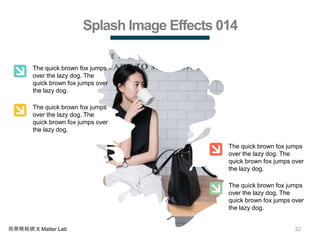 32商業簡報網 X Matter Lab
Splash Image Effects 014
The quick brown fox jumps
over the lazy dog. The
quick brown fox jumps over
the lazy dog.
The quick brown fox jumps
over the lazy dog. The
quick brown fox jumps over
the lazy dog.
The quick brown fox jumps
over the lazy dog. The
quick brown fox jumps over
the lazy dog.
The quick brown fox jumps
over the lazy dog. The
quick brown fox jumps over
the lazy dog.
 