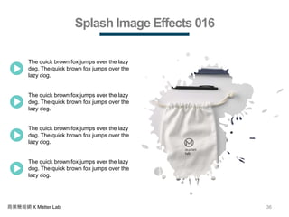36商業簡報網 X Matter Lab
Splash Image Effects 016
The quick brown fox jumps over the lazy
dog. The quick brown fox jumps over the
lazy dog.
The quick brown fox jumps over the lazy
dog. The quick brown fox jumps over the
lazy dog.
The quick brown fox jumps over the lazy
dog. The quick brown fox jumps over the
lazy dog.
The quick brown fox jumps over the lazy
dog. The quick brown fox jumps over the
lazy dog.
 