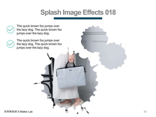 40商業簡報網 X Matter Lab
Splash Image Effects 018
The quick brown fox jumps over
the lazy dog. The quick brown fox
jumps over the lazy dog.
The quick brown fox jumps over
the lazy dog. The quick brown fox
jumps over the lazy dog.
 