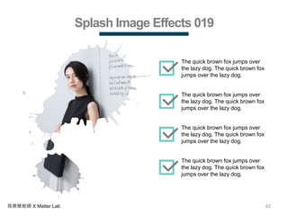 42商業簡報網 X Matter Lab
Splash Image Effects 019
The quick brown fox jumps over
the lazy dog. The quick brown fox
jumps over the lazy dog.
The quick brown fox jumps over
the lazy dog. The quick brown fox
jumps over the lazy dog.
The quick brown fox jumps over
the lazy dog. The quick brown fox
jumps over the lazy dog.
The quick brown fox jumps over
the lazy dog. The quick brown fox
jumps over the lazy dog.
 