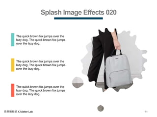 44商業簡報網 X Matter Lab
Splash Image Effects 020
The quick brown fox jumps over the
lazy dog. The quick brown fox jumps
over the lazy dog.
The quick brown fox jumps over the
lazy dog. The quick brown fox jumps
over the lazy dog.
The quick brown fox jumps over the
lazy dog. The quick brown fox jumps
over the lazy dog.
 