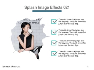 46商業簡報網 X Matter Lab
Splash Image Effects 021
The quick brown fox jumps over
the lazy dog. The quick brown fox
jumps over the lazy dog.
The quick brown fox jumps over
the lazy dog. The quick brown fox
jumps over the lazy dog.
The quick brown fox jumps over
the lazy dog. The quick brown fox
jumps over the lazy dog.
The quick brown fox jumps over
the lazy dog. The quick brown fox
jumps over the lazy dog.
 