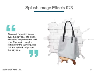 50商業簡報網 X Matter Lab
Splash Image Effects 023
The quick brown fox jumps
over the lazy dog. The quick
brown fox jumps over the lazy
dog. The quick brown fox
jumps over the lazy dog. The
quick brown fox jumps over
the lazy dog.
 