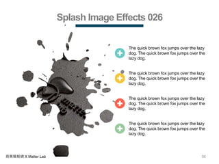 56商業簡報網 X Matter Lab
Splash Image Effects 026
The quick brown fox jumps over the lazy
dog. The quick brown fox jumps over the
lazy dog.
The quick brown fox jumps over the lazy
dog. The quick brown fox jumps over the
lazy dog.
The quick brown fox jumps over the lazy
dog. The quick brown fox jumps over the
lazy dog.
The quick brown fox jumps over the lazy
dog. The quick brown fox jumps over the
lazy dog.
 