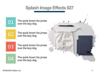 58商業簡報網 X Matter Lab
Splash Image Effects 027
01 The quick brown fox jumps
over the lazy dog.
02 The quick brown fox jumps
over the lazy dog.
03 The quick brown fox jumps
over the lazy dog.
04 The quick brown fox jumps
over the lazy dog.
 