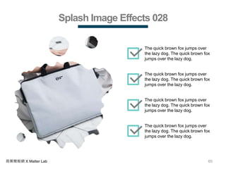60商業簡報網 X Matter Lab
Splash Image Effects 028
The quick brown fox jumps over
the lazy dog. The quick brown fox
jumps over the lazy dog.
The quick brown fox jumps over
the lazy dog. The quick brown fox
jumps over the lazy dog.
The quick brown fox jumps over
the lazy dog. The quick brown fox
jumps over the lazy dog.
The quick brown fox jumps over
the lazy dog. The quick brown fox
jumps over the lazy dog.
 
