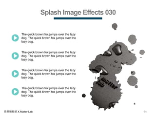 64商業簡報網 X Matter Lab
Splash Image Effects 030
The quick brown fox jumps over the lazy
dog. The quick brown fox jumps over the
lazy dog.
The quick brown fox jumps over the lazy
dog. The quick brown fox jumps over the
lazy dog.
The quick brown fox jumps over the lazy
dog. The quick brown fox jumps over the
lazy dog.
The quick brown fox jumps over the lazy
dog. The quick brown fox jumps over the
lazy dog.
 