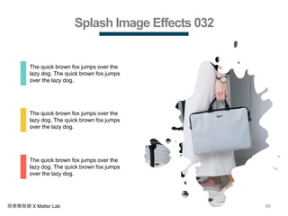 68商業簡報網 X Matter Lab
Splash Image Effects 032
The quick brown fox jumps over the
lazy dog. The quick brown fox jumps
over the lazy dog.
The quick brown fox jumps over the
lazy dog. The quick brown fox jumps
over the lazy dog.
The quick brown fox jumps over the
lazy dog. The quick brown fox jumps
over the lazy dog.
 