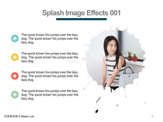 6商業簡報網 X Matter Lab
Splash Image Effects 001
The quick brown fox jumps over the lazy
dog. The quick brown fox jumps over the
lazy dog.
The quick brown fox jumps over the lazy
dog. The quick brown fox jumps over the
lazy dog.
The quick brown fox jumps over the lazy
dog. The quick brown fox jumps over the
lazy dog.
The quick brown fox jumps over the lazy
dog. The quick brown fox jumps over the
lazy dog.
 
