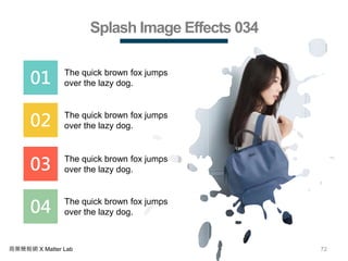 72商業簡報網 X Matter Lab
Splash Image Effects 034
01 The quick brown fox jumps
over the lazy dog.
02 The quick brown fox jumps
over the lazy dog.
03 The quick brown fox jumps
over the lazy dog.
04 The quick brown fox jumps
over the lazy dog.
 