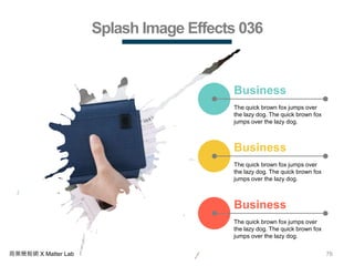 76商業簡報網 X Matter Lab
Splash Image Effects 036
The quick brown fox jumps over
the lazy dog. The quick brown fox
jumps over the lazy dog.
Business
The quick brown fox jumps over
the lazy dog. The quick brown fox
jumps over the lazy dog.
Business
The quick brown fox jumps over
the lazy dog. The quick brown fox
jumps over the lazy dog.
Business
 