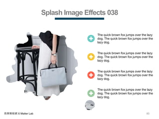 80商業簡報網 X Matter Lab
Splash Image Effects 038
The quick brown fox jumps over the lazy
dog. The quick brown fox jumps over the
lazy dog.
The quick brown fox jumps over the lazy
dog. The quick brown fox jumps over the
lazy dog.
The quick brown fox jumps over the lazy
dog. The quick brown fox jumps over the
lazy dog.
The quick brown fox jumps over the lazy
dog. The quick brown fox jumps over the
lazy dog.
 