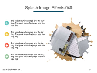 84商業簡報網 X Matter Lab
Splash Image Effects 040
The quick brown fox jumps over the lazy
dog. The quick brown fox jumps over the
lazy dog.
The quick brown fox jumps over the lazy
dog. The quick brown fox jumps over the
lazy dog.
The quick brown fox jumps over the lazy
dog. The quick brown fox jumps over the
lazy dog.
The quick brown fox jumps over the lazy
dog. The quick brown fox jumps over the
lazy dog.
 