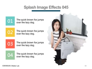 94商業簡報網 X Matter Lab
Splash Image Effects 045
01 The quick brown fox jumps
over the lazy dog.
02 The quick brown fox jumps
over the lazy dog.
03 The quick brown fox jumps
over the lazy dog.
04 The quick brown fox jumps
over the lazy dog.
 