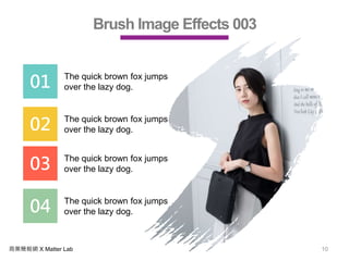 商業簡報網 X Matter Lab 10
Brush Image Effects 003
01 The quick brown fox jumps
over the lazy dog.
02 The quick brown fox jumps
over the lazy dog.
03 The quick brown fox jumps
over the lazy dog.
04 The quick brown fox jumps
over the lazy dog.
 