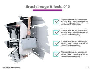 商業簡報網 X Matter Lab 24
Brush Image Effects 010
The quick brown fox jumps over
the lazy dog. The quick brown fox
jumps over the lazy dog.
The quick brown fox jumps over
the lazy dog. The quick brown fox
jumps over the lazy dog.
The quick brown fox jumps over
the lazy dog. The quick brown fox
jumps over the lazy dog.
The quick brown fox jumps over
the lazy dog. The quick brown fox
jumps over the lazy dog.
 