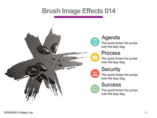 商業簡報網 X Matter Lab 32
Brush Image Effects 014
Agenda
The quick brown fox jumps
over the lazy dog.
Process
The quick brown fox jumps
over the lazy dog.
Security
The quick brown fox jumps
over the lazy dog.
Success
The quick brown fox jumps
over the lazy dog.
 