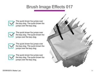 商業簡報網 X Matter Lab 38
Brush Image Effects 017
The quick brown fox jumps over
the lazy dog. The quick brown fox
jumps over the lazy dog.
The quick brown fox jumps over
the lazy dog. The quick brown fox
jumps over the lazy dog.
The quick brown fox jumps over
the lazy dog. The quick brown fox
jumps over the lazy dog.
The quick brown fox jumps over
the lazy dog. The quick brown fox
jumps over the lazy dog.
 