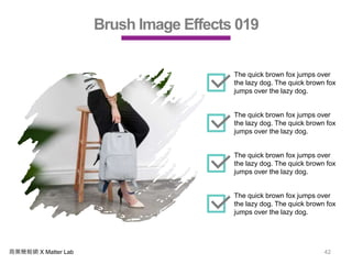 商業簡報網 X Matter Lab 42
Brush Image Effects 019
The quick brown fox jumps over
the lazy dog. The quick brown fox
jumps over the lazy dog.
The quick brown fox jumps over
the lazy dog. The quick brown fox
jumps over the lazy dog.
The quick brown fox jumps over
the lazy dog. The quick brown fox
jumps over the lazy dog.
The quick brown fox jumps over
the lazy dog. The quick brown fox
jumps over the lazy dog.
 