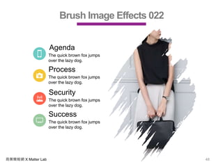 商業簡報網 X Matter Lab 48
Brush Image Effects 022
Agenda
The quick brown fox jumps
over the lazy dog.
Process
The quick brown fox jumps
over the lazy dog.
Security
The quick brown fox jumps
over the lazy dog.
Success
The quick brown fox jumps
over the lazy dog.
 