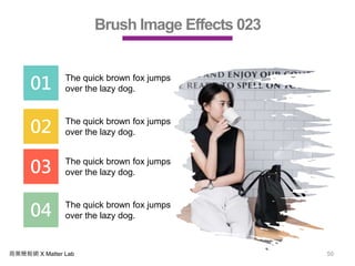 商業簡報網 X Matter Lab 50
Brush Image Effects 023
01 The quick brown fox jumps
over the lazy dog.
02 The quick brown fox jumps
over the lazy dog.
03 The quick brown fox jumps
over the lazy dog.
04 The quick brown fox jumps
over the lazy dog.
 