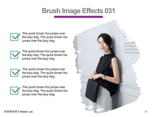 商業簡報網 X Matter Lab 66
Brush Image Effects 031
The quick brown fox jumps over
the lazy dog. The quick brown fox
jumps over the lazy dog.
The quick brown fox jumps over
the lazy dog. The quick brown fox
jumps over the lazy dog.
The quick brown fox jumps over
the lazy dog. The quick brown fox
jumps over the lazy dog.
The quick brown fox jumps over
the lazy dog. The quick brown fox
jumps over the lazy dog.
 