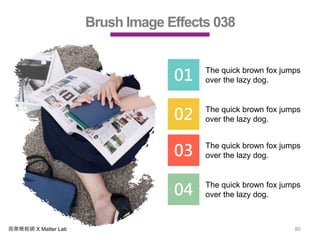 商業簡報網 X Matter Lab 80
Brush Image Effects 038
01 The quick brown fox jumps
over the lazy dog.
02 The quick brown fox jumps
over the lazy dog.
03 The quick brown fox jumps
over the lazy dog.
04 The quick brown fox jumps
over the lazy dog.
 