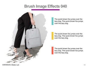 商業簡報網 X Matter Lab 84
Brush Image Effects 040
The quick brown fox jumps over the
lazy dog. The quick brown fox jumps
over the lazy dog.
The quick brown fox jumps over the
lazy dog. The quick brown fox jumps
over the lazy dog.
The quick brown fox jumps over the
lazy dog. The quick brown fox jumps
over the lazy dog.
 