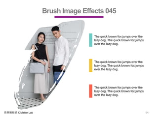 商業簡報網 X Matter Lab 94
Brush Image Effects 045
The quick brown fox jumps over the
lazy dog. The quick brown fox jumps
over the lazy dog.
The quick brown fox jumps over the
lazy dog. The quick brown fox jumps
over the lazy dog.
The quick brown fox jumps over the
lazy dog. The quick brown fox jumps
over the lazy dog.
 