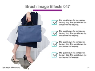 商業簡報網 X Matter Lab 98
Brush Image Effects 047
The quick brown fox jumps over
the lazy dog. The quick brown fox
jumps over the lazy dog.
The quick brown fox jumps over
the lazy dog. The quick brown fox
jumps over the lazy dog.
The quick brown fox jumps over
the lazy dog. The quick brown fox
jumps over the lazy dog.
The quick brown fox jumps over
the lazy dog. The quick brown fox
jumps over the lazy dog.
 