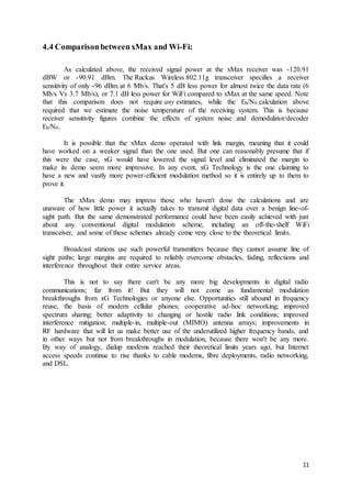 11
4.4 ComparisonbetweenxMax and Wi-Fi:
As calculated above, the received signal power at the xMax receiver was -120.91
dBW or -90.91 dBm. The Ruckus Wireless 802.11g transceiver specifies a receiver
sensitivity of only -96 dBm at 6 Mb/s. That's 5 dB less power for almost twice the data rate (6
Mb/s Vs 3.7 Mb/s), or 7.1 dB less power for WiFi compared to xMax at the same speed. Note
that this comparison does not require any estimates, while the Eb/N0 calculation above
required that we estimate the noise temperature of the receiving system. This is because
receiver sensitivity figures combine the effects of system noise and demodulator/decoder
Eb/N0.
It is possible that the xMax demo operated with link margin, meaning that it could
have worked on a weaker signal than the one used. But one can reasonably presume that if
this were the case, xG would have lowered the signal level and eliminated the margin to
make its demo seem more impressive. In any event, xG Technology is the one claiming to
have a new and vastly more power-efficient modulation method so it is entirely up to them to
prove it.
The xMax demo may impress those who haven't done the calculations and are
unaware of how little power it actually takes to transmit digital data over a benign line-of-
sight path. But the same demonstrated performance could have been easily achieved with just
about any conventional digital modulation scheme, including an off-the-shelf WiFi
transceiver, and some of these schemes already come very close to the theoretical limits.
Broadcast stations use such powerful transmitters because they cannot assume line of
sight paths; large margins are required to reliably overcome obstacles, fading, reflections and
interference throughout their entire service areas.
This is not to say there can't be any more big developments in digital radio
communications; far from it! But they will not come as fundamental modulation
breakthroughs from xG Technologies or anyone else. Opportunities still abound in frequency
reuse, the basis of modern cellular phones; cooperative ad-hoc networking; improved
spectrum sharing; better adaptivity to changing or hostile radio link conditions; improved
interference mitigation; multiple-in, multiple-out (MIMO) antenna arrays; improvements in
RF hardware that will let us make better use of the underutilized higher frequency bands, and
in other ways but not from breakthroughs in modulation, because there won't be any more.
By way of analogy, dialup modems reached their theoretical limits years ago, but Internet
access speeds continue to rise thanks to cable modems, fibre deployments, radio networking,
and DSL.
 