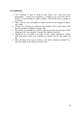 14
5.3 Limitations:
 VoIP technology is great at saving its users money, but it does have some
disadvantages – you have to be connected to a computer to use it, and VoIP calls are
blocked on some networks by cellular companies concerned that they are missing out
on revenues.
 There is also an issue with quality, as cellular networks are not designed for Internet
voice traffic.
 US-based xG Technology has addressed these problems with its xMax system, which
has been specifically designed for mobile VoIP.
 The network uses available free spectrum, rather than licensed spectrum and an all-IP
architecture that is less expensive to operate than traditional networks.
 Although the test was limited in its scope, he used a phone connected to a laptop
while being driven around Fort Lauderdale and reported that the voice quality was
fine.
 There still seems to be issues to address, as the phone eventually overheated, but it
seems that mobile VoIP could not be too far away.
 