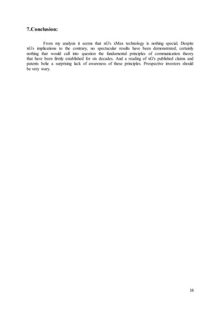 16
7.Conclusion:
From my analysis it seems that xG's xMax technology is nothing special. Despite
xG's implications to the contrary, no spectacular results have been demonstrated, certainly
nothing that would call into question the fundamental principles of communication theory
that have been firmly established for six decades. And a reading of xG's published claims and
patents belie a surprising lack of awareness of these principles. Prospective investors should
be very wary.
 