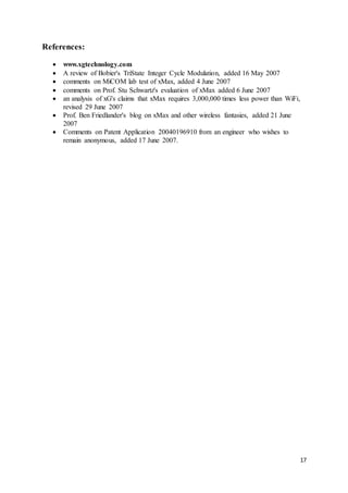 17
References:
 www.xgtechnology.com
 A review of Bobier's TriState Integer Cycle Modulation, added 16 May 2007
 comments on MiCOM lab test of xMax, added 4 June 2007
 comments on Prof. Stu Schwartz's evaluation of xMax added 6 June 2007
 an analysis of xG's claims that xMax requires 3,000,000 times less power than WiFi,
revised 29 June 2007
 Prof. Ben Friedlander's blog on xMax and other wireless fantasies, added 21 June
2007
 Comments on Patent Application 20040196910 from an engineer who wishes to
remain anonymous, added 17 June 2007.
 