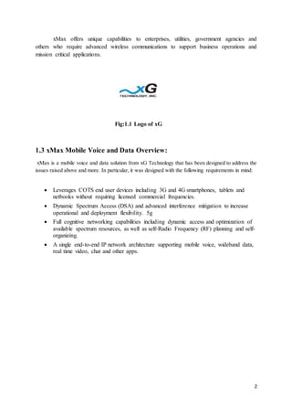 2
xMax offers unique capabilities to enterprises, utilities, government agencies and
others who require advanced wireless communications to support business operations and
mission critical applications.
Fig:1.1 Logo of xG
1.3 xMax Mobile Voice and Data Overview:
xMax is a mobile voice and data solution from xG Technology that has been designed to address the
issues raised above and more. In particular, it was designed with the following requirements in mind:
 Leverages COTS end user devices including 3G and 4G smartphones, tablets and
netbooks without requiring licensed commercial frequencies.
 Dynamic Spectrum Access (DSA) and advanced interference mitigation to increase
operational and deployment flexibility. 5g
 Full cognitive networking capabilities including dynamic access and optimization of
available spectrum resources, as well as self-Radio Frequency (RF) planning and self-
organizing.
 A single end-to-end IP network architecture supporting mobile voice, wideband data,
real time video, chat and other apps.
 
