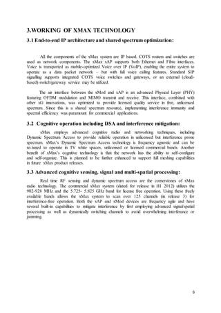 6
3.WORKING OF XMAX TECHNOLOGY
3.1 End-to-end IP architecture and shared spectrum optimization:
All the components of the xMax system are IP based. COTS routers and switches are
used as network components. The xMax xAP supports both Ethernet and Fibre interfaces.
Voice is transported as mobile-optimized Voice over IP (VoIP), enabling the entire system to
operate as a data packet network – but with full voice calling features. Standard SIP
signalling supports integrated COTS voice switches and gateways, or an external (cloud-
based) switch/gateway service may be utilized.
The air interface between the xMod and xAP is an advanced Physical Layer (PHY)
featuring OFDM modulation and MIMO transmit and receive. This interface, combined with
other xG innovations, was optimized to provide licensed quality service in free, unlicensed
spectrum. Since this is a shared spectrum resource, implementing interference immunity and
spectral efficiency was paramount for commercial applications.
3.2 Cognitive operation including DSA and interference mitigation:
xMax employs advanced cognitive radio and networking techniques, including
Dynamic Spectrum Access to provide reliable operation in unlicensed but interference prone
spectrum. xMax’s Dynamic Spectrum Access technology is frequency agnostic and can be
re-tuned to operate in TV white spaces, unlicensed or licensed commercial bands. Another
benefit of xMax’s cognitive technology is that the network has the ability to self-configure
and self-organize. This is planned to be further enhanced to support full meshing capabilities
in future xMax product releases.
3.3 Advanced cognitive sensing, signal and multi-spatial processing:
Real time RF sensing and dynamic spectrum access are the cornerstones of xMax
radio technology. The commercial xMax system (slated for release in H1 2012) utilizes the
902-928 MHz and the 5.725- 5.825 GHz band for license free operation. Using these freely
available bands allows the xMax system to scan over 125 channels (in release 3) for
interference-free operation. Both the xAP and xMod devices are frequency agile and have
several built-in capabilities to mitigate interference by first employing advanced signal/spatial
processing as well as dynamically switching channels to avoid overwhelming interference or
jamming.
 
